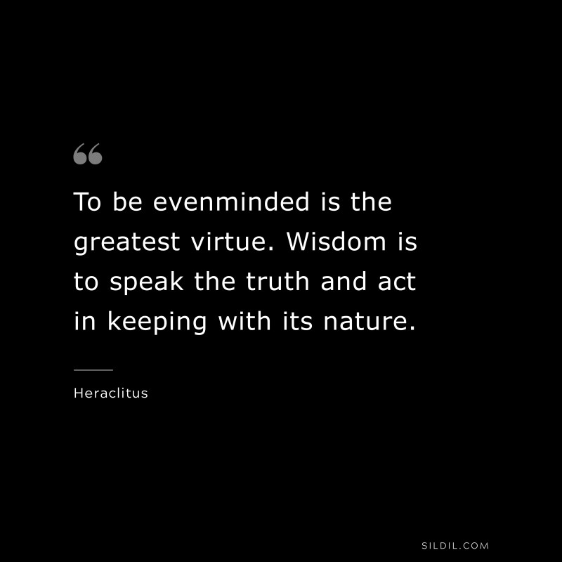 To be evenminded is the greatest virtue. Wisdom is to speak the truth and act in keeping with its nature. ― Heraclitus