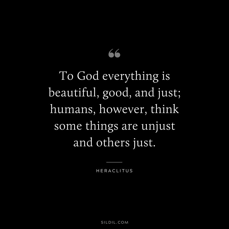 To God everything is beautiful, good, and just; humans, however, think some things are unjust and others just. ― Heraclitus