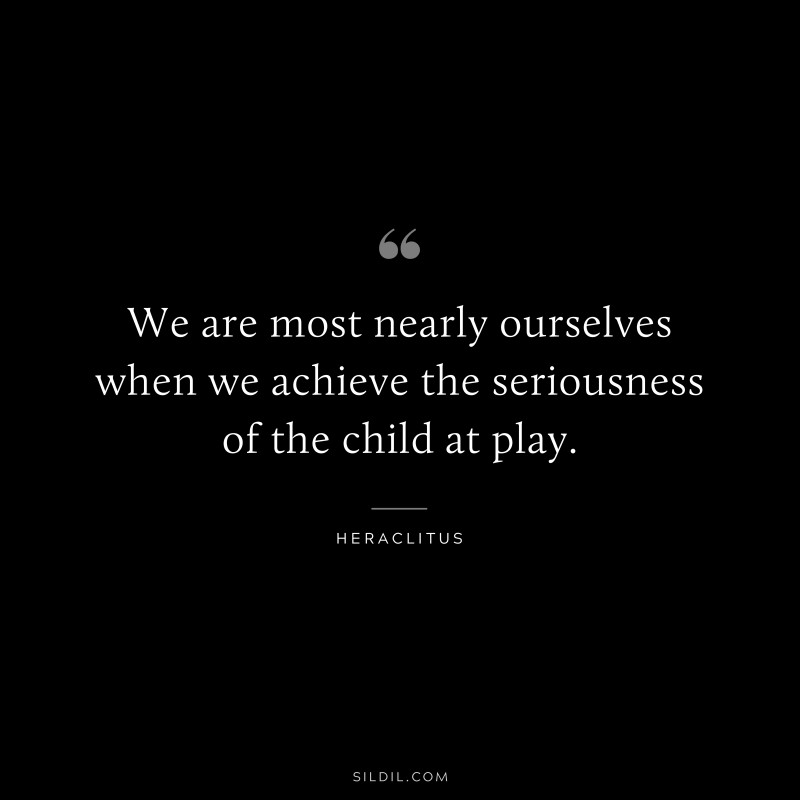 We are most nearly ourselves when we achieve the seriousness of the child at play. ― Heraclitus