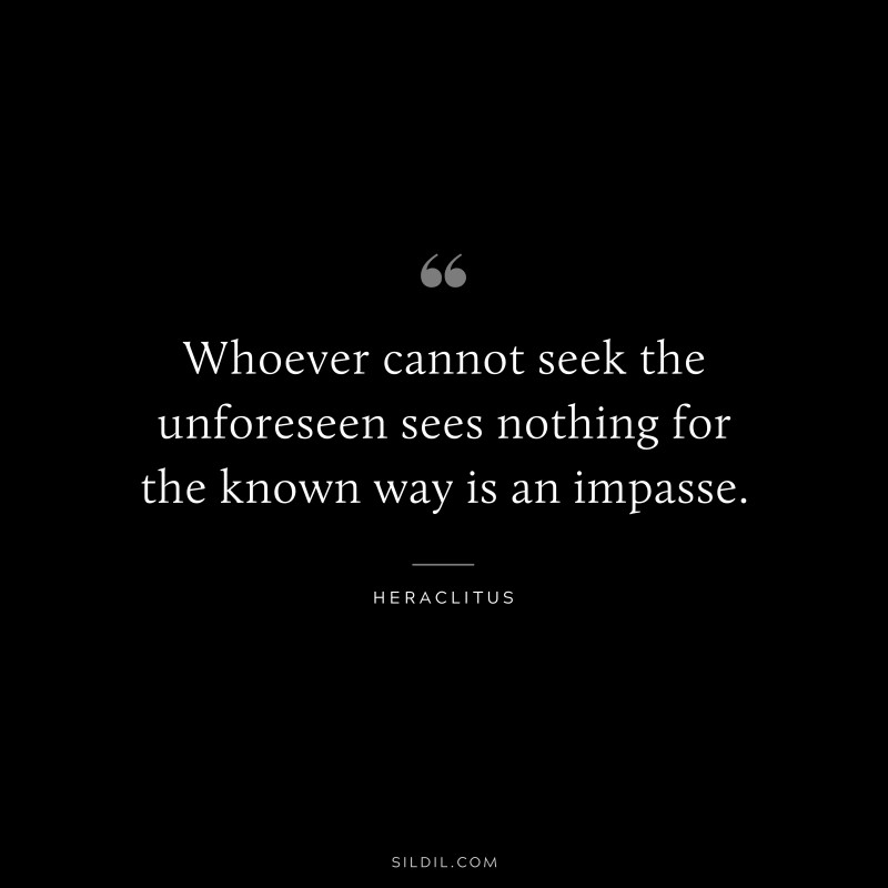 Whoever cannot seek the unforeseen sees nothing for the known way is an impasse. ― Heraclitus