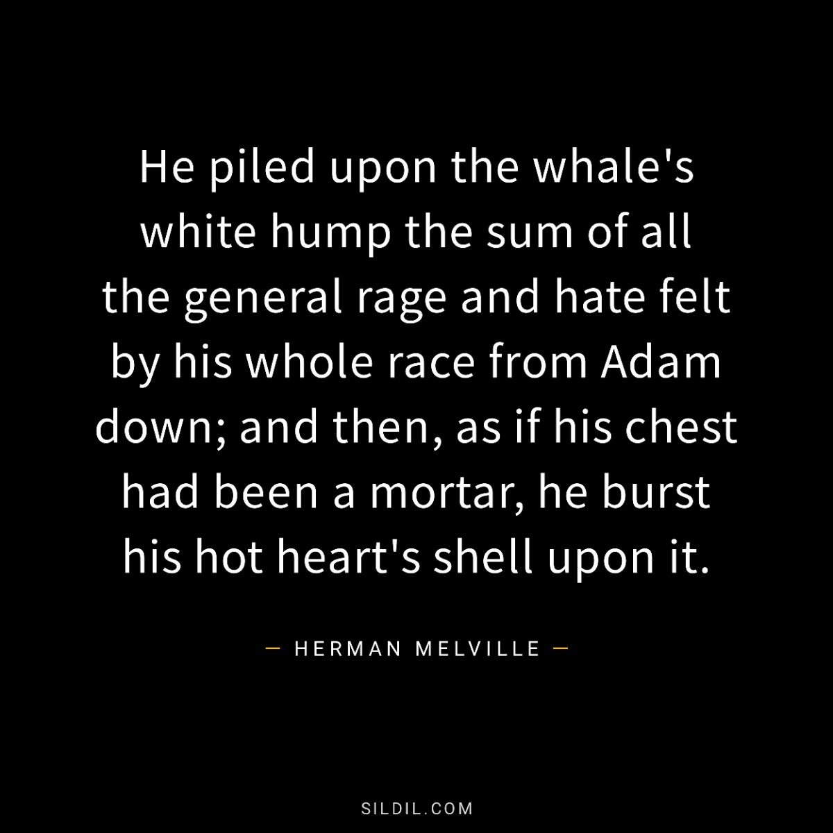 He piled upon the whale's white hump the sum of all the general rage and hate felt by his whole race from Adam down; and then, as if his chest had been a mortar, he burst his hot heart's shell upon it.