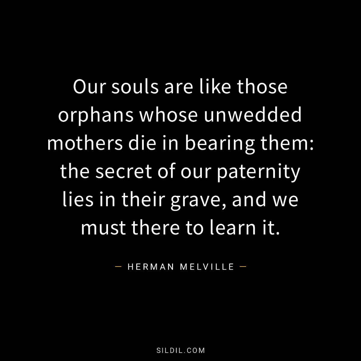 Our souls are like those orphans whose unwedded mothers die in bearing them: the secret of our paternity lies in their grave, and we must there to learn it.