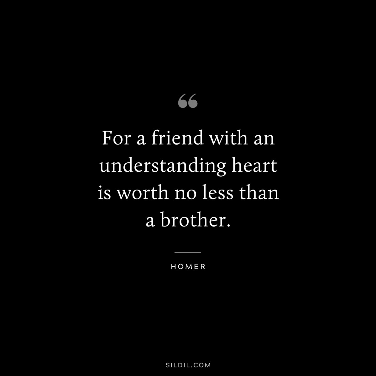 For a friend with an understanding heart is worth no less than a brother. ― Homer