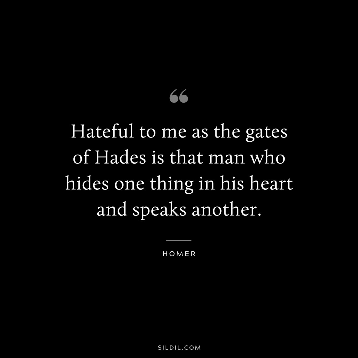 Hateful to me as the gates of Hades is that man who hides one thing in his heart and speaks another. ― Homer