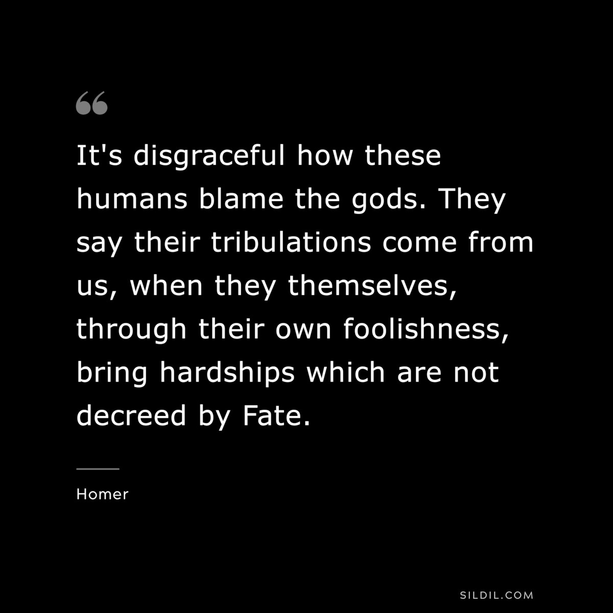 It's disgraceful how these humans blame the gods. They say their tribulations come from us, when they themselves, through their own foolishness, bring hardships which are not decreed by Fate. ― Homer
