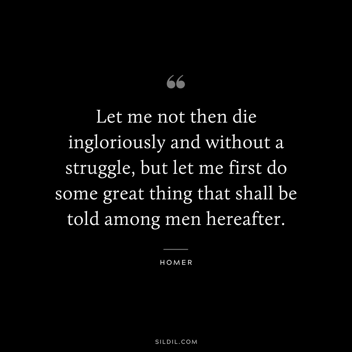 Let me not then die ingloriously and without a struggle, but let me first do some great thing that shall be told among men hereafter. ― Homer
