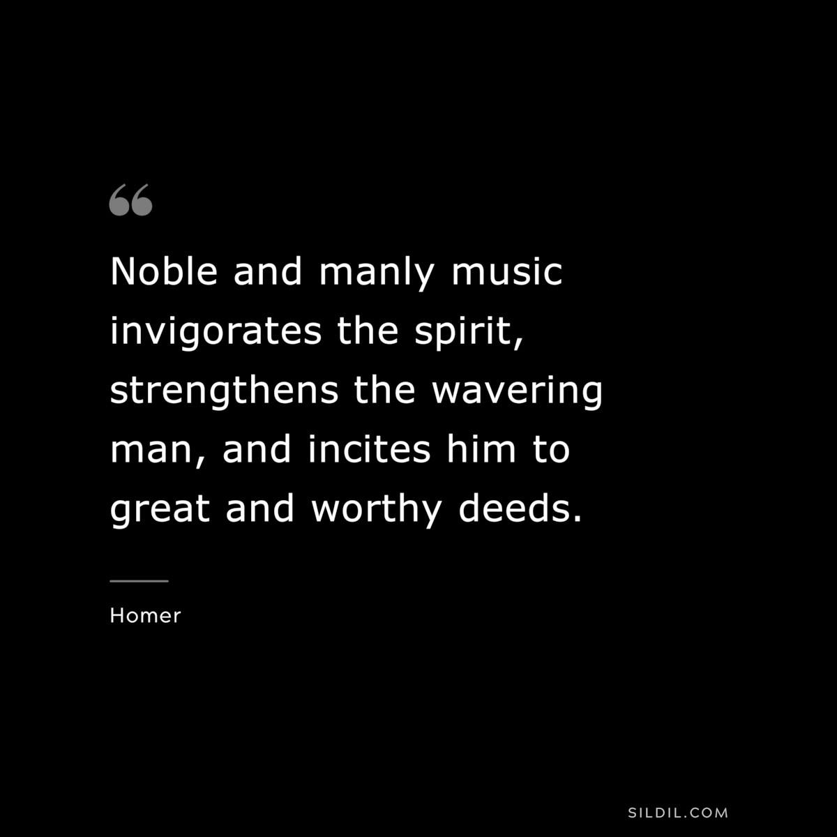 Noble and manly music invigorates the spirit, strengthens the wavering man, and incites him to great and worthy deeds. ― Homer
