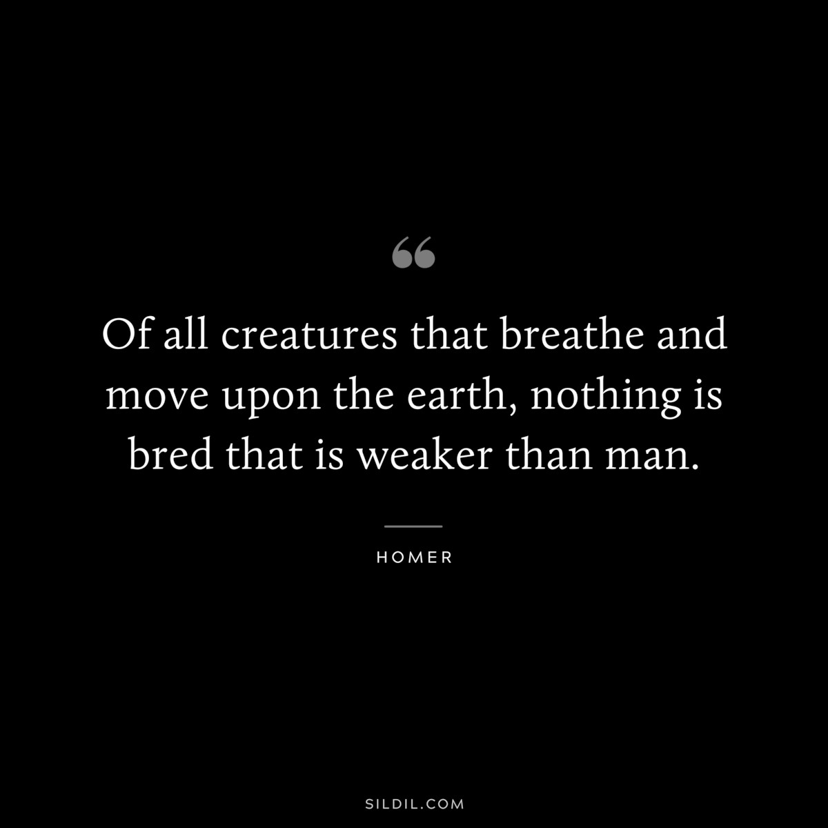 Of all creatures that breathe and move upon the earth, nothing is bred that is weaker than man. ― Homer