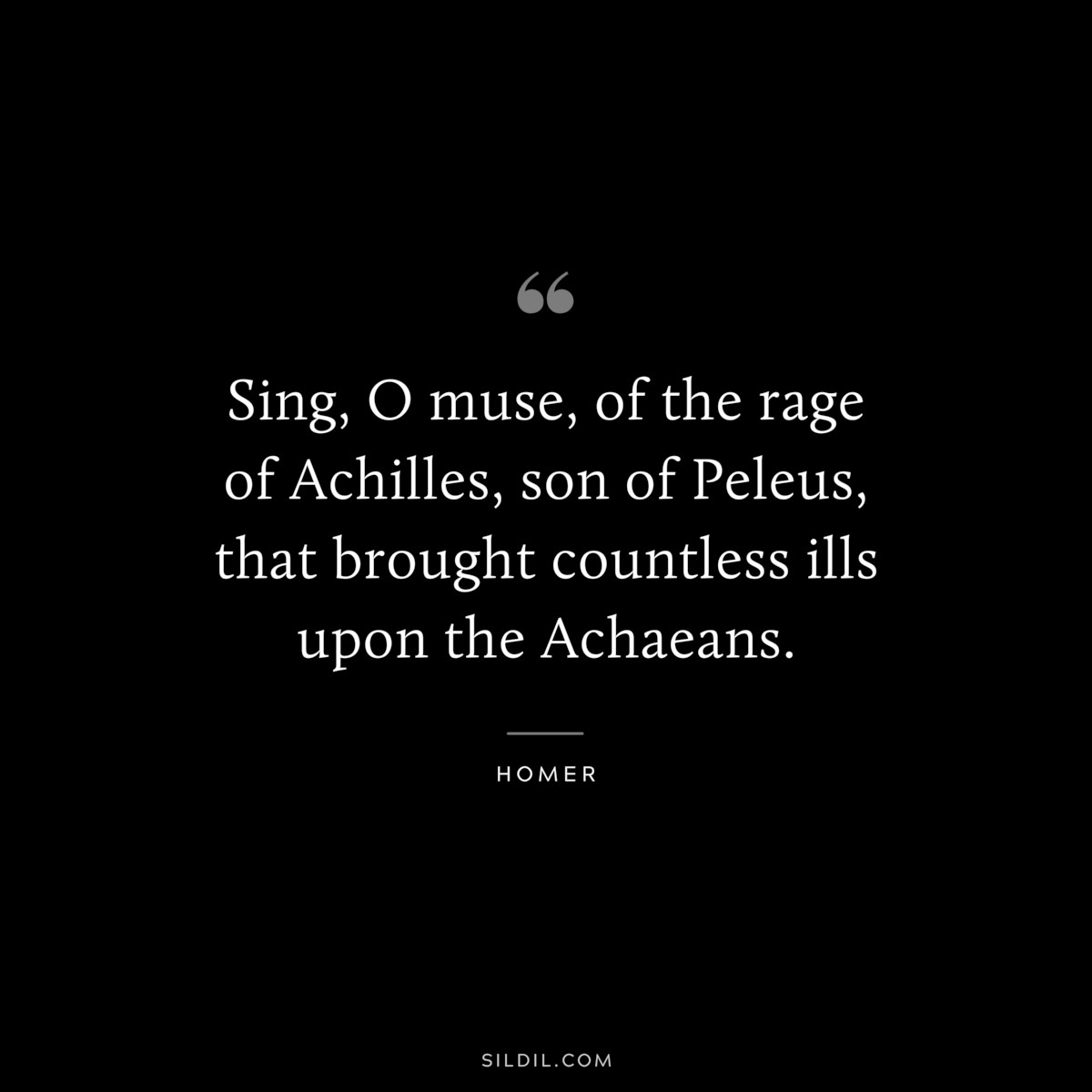 Sing, O muse, of the rage of Achilles, son of Peleus, that brought countless ills upon the Achaeans. ― Homer