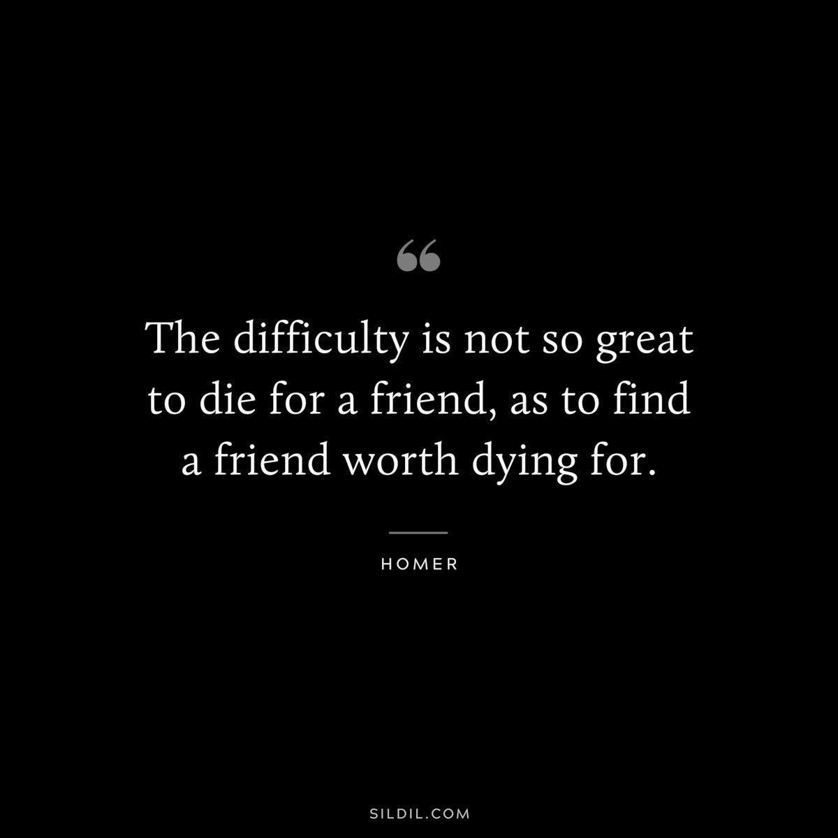 The difficulty is not so great to die for a friend, as to find a friend worth dying for. ― Homer