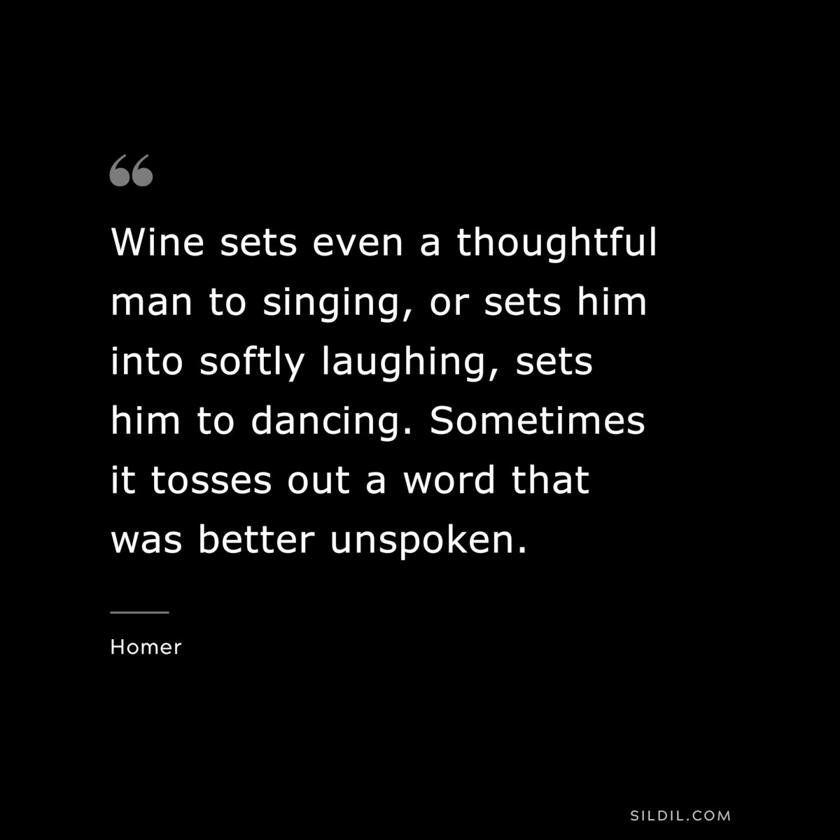 Wine sets even a thoughtful man to singing, or sets him into softly laughing, sets him to dancing. Sometimes it tosses out a word that was better unspoken. ― Homer