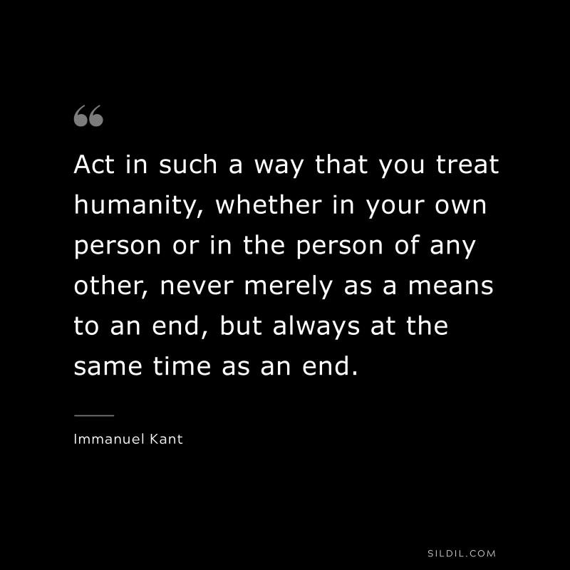 Act in such a way that you treat humanity, whether in your own person or in the person of any other, never merely as a means to an end, but always at the same time as an end. — Immanuel Kant