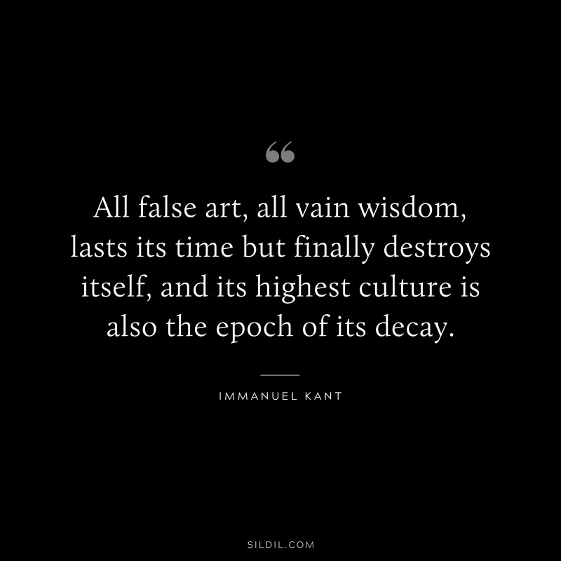 All false art, all vain wisdom, lasts its time but finally destroys itself, and its highest culture is also the epoch of its decay. — Immanuel Kant