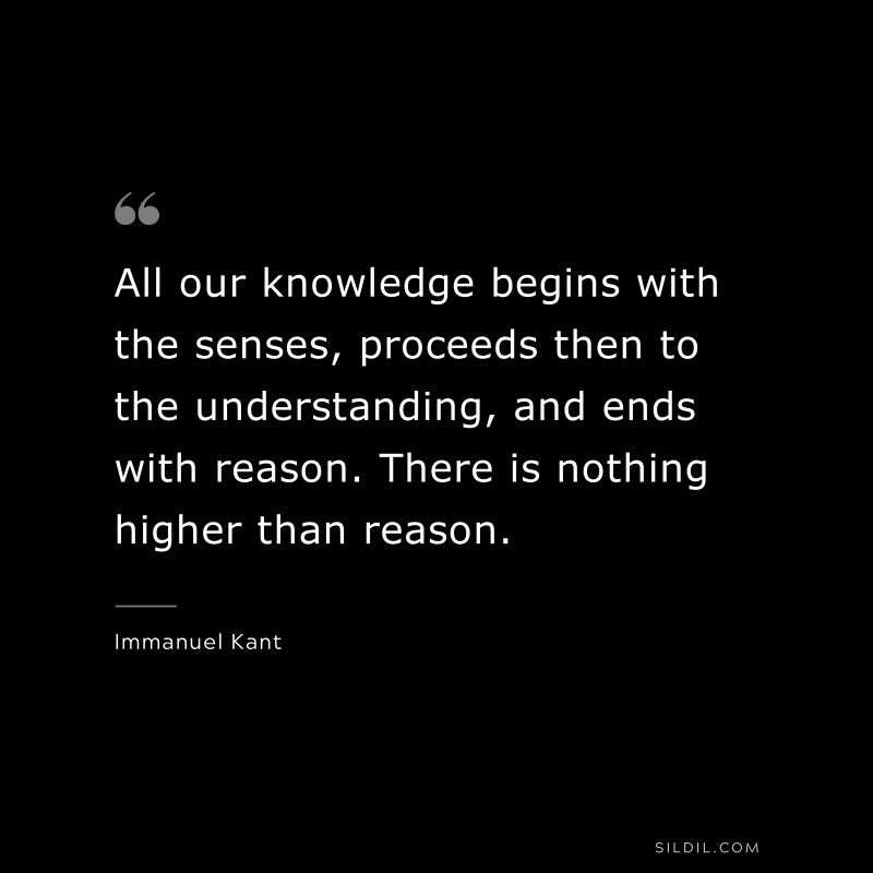 All our knowledge begins with the senses, proceeds then to the understanding, and ends with reason. There is nothing higher than reason. — Immanuel Kant