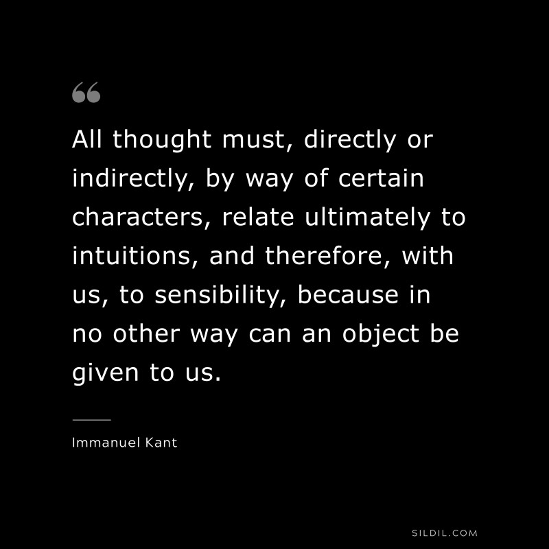 All thought must, directly or indirectly, by way of certain characters, relate ultimately to intuitions, and therefore, with us, to sensibility, because in no other way can an object be given to us. — Immanuel Kant