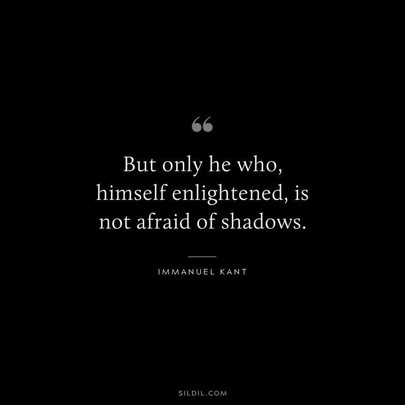 But only he who, himself enlightened, is not afraid of shadows. — Immanuel Kant