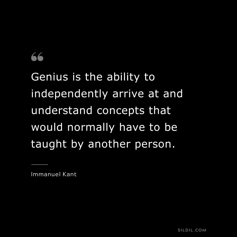 Genius is the ability to independently arrive at and understand concepts that would normally have to be taught by another person. — Immanuel Kant