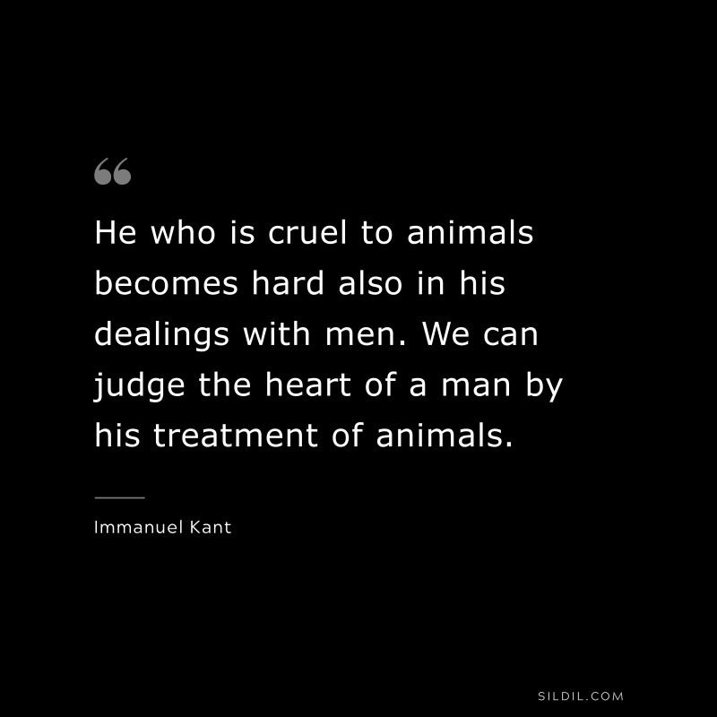 He who is cruel to animals becomes hard also in his dealings with men. We can judge the heart of a man by his treatment of animals. — Immanuel Kant