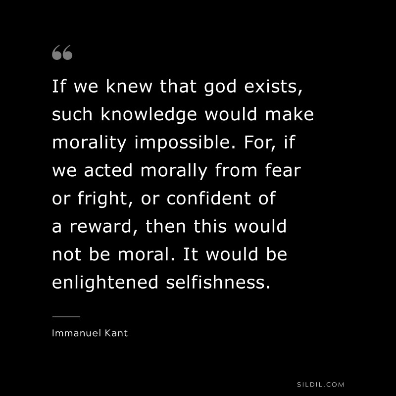If we knew that god exists, such knowledge would make morality impossible. For, if we acted morally from fear or fright, or confident of a reward, then this would not be moral. It would be enlightened selfishness. — Immanuel Kant