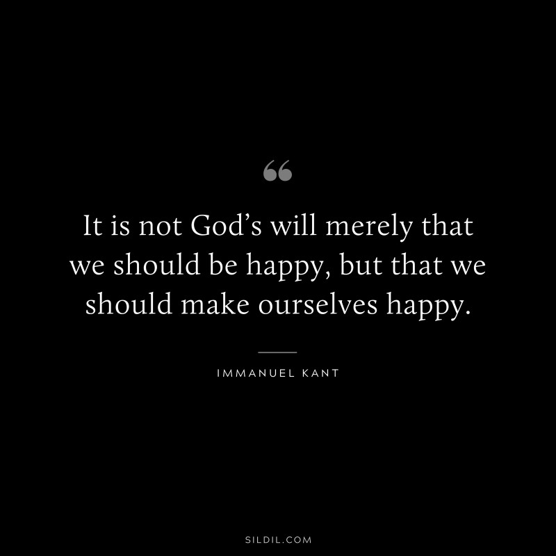 It is not God’s will merely that we should be happy, but that we should make ourselves happy. — Immanuel Kant