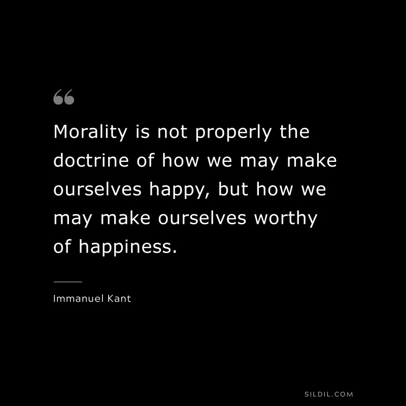 Morality is not properly the doctrine of how we may make ourselves happy, but how we may make ourselves worthy of happiness. — Immanuel Kant