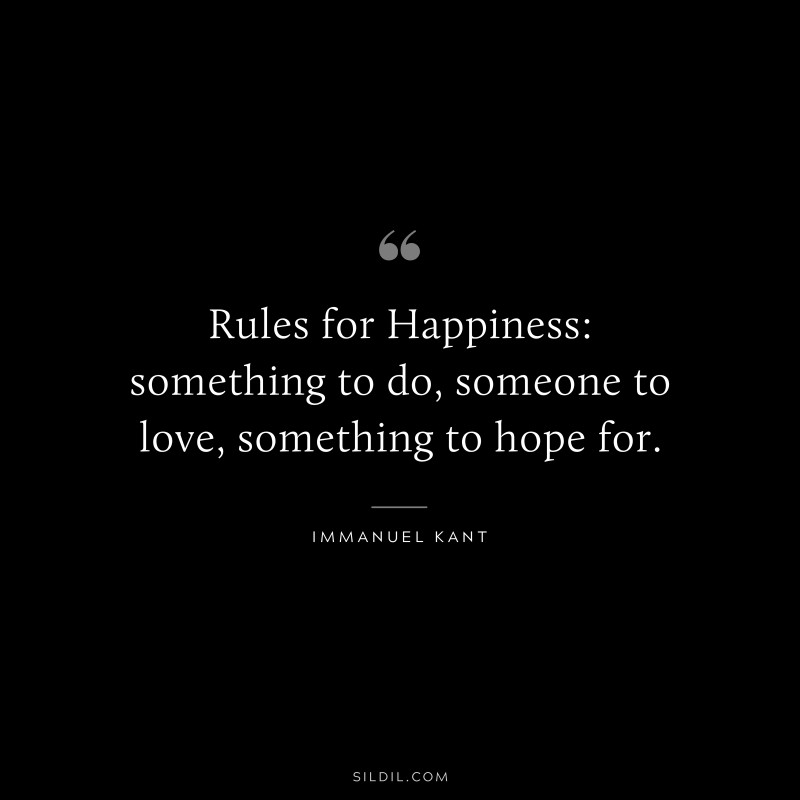Rules for Happiness: something to do, someone to love, something to hope for. — Immanuel Kant