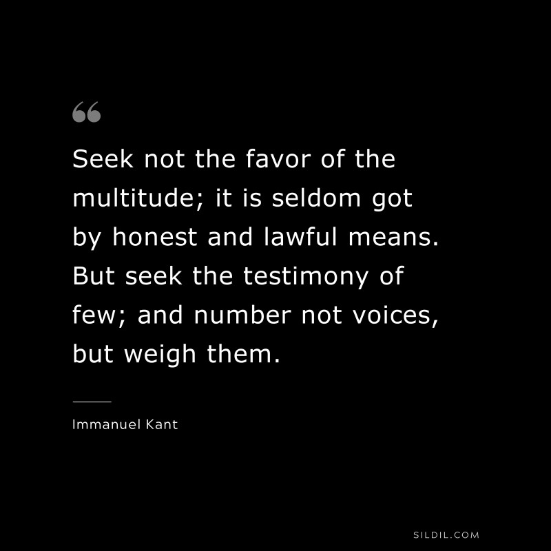 Seek not the favor of the multitude; it is seldom got by honest and lawful means. But seek the testimony of few; and number not voices, but weigh them. — Immanuel Kant