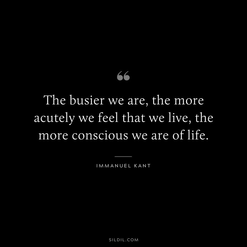 The busier we are, the more acutely we feel that we live, the more conscious we are of life. — Immanuel Kant