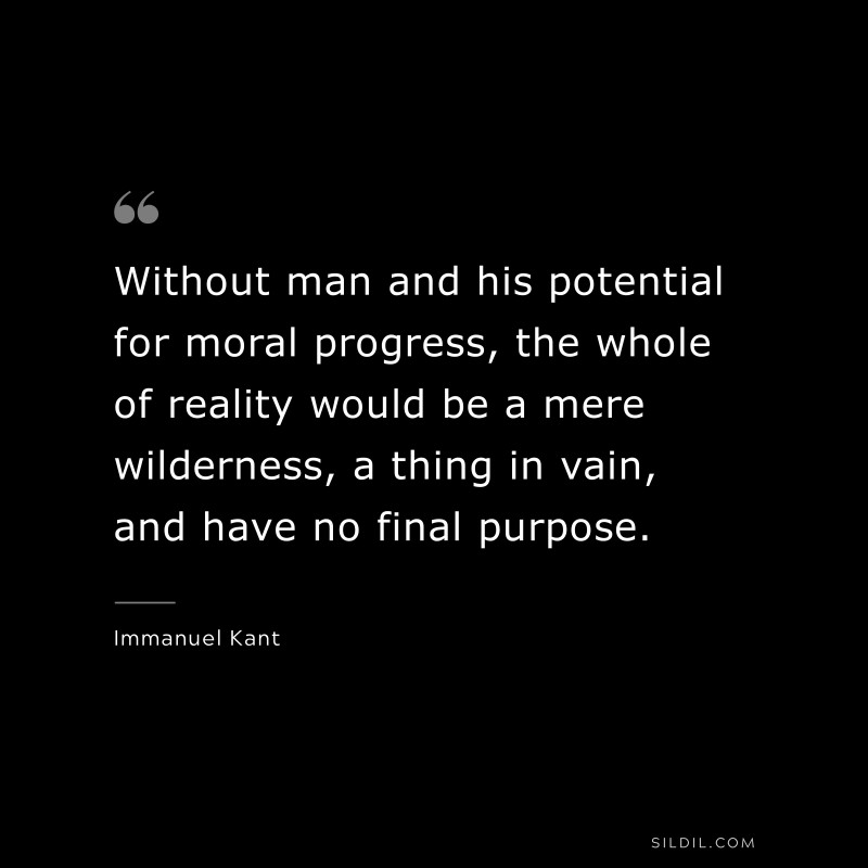 Without man and his potential for moral progress, the whole of reality would be a mere wilderness, a thing in vain, and have no final purpose. — Immanuel Kant