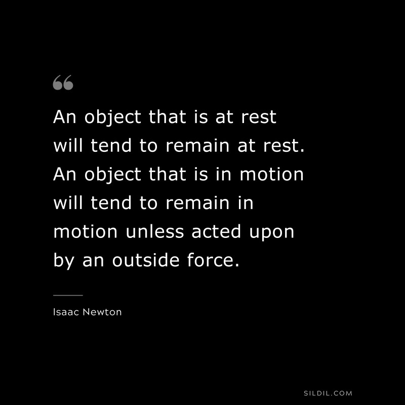 An object that is at rest will tend to remain at rest. An object that is in motion will tend to remain in motion unless acted upon by an outside force. ― Isaac Newton
