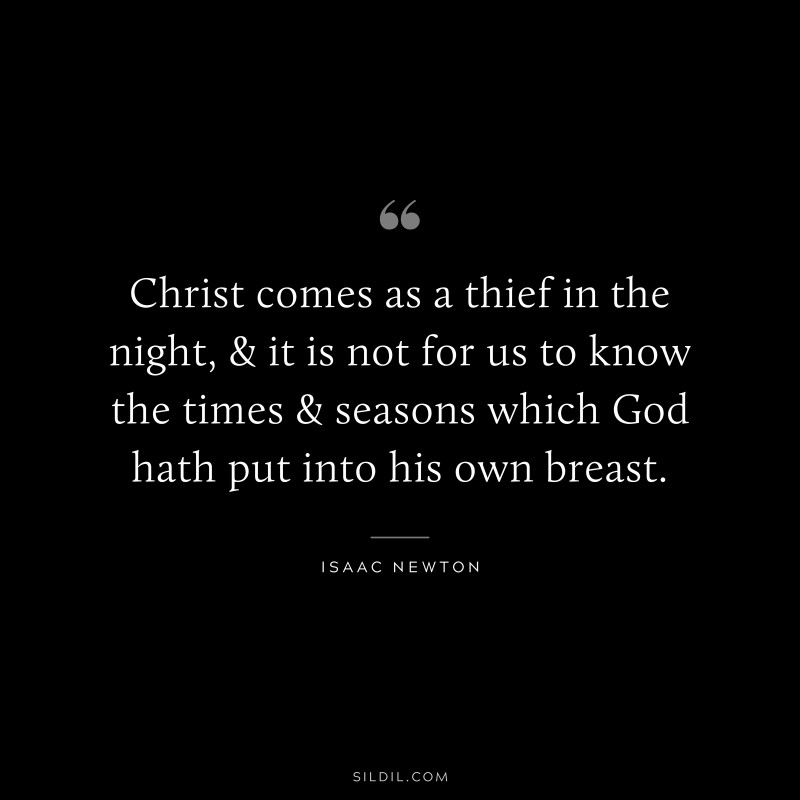 Christ comes as a thief in the night, & it is not for us to know the times & seasons which God hath put into his own breast. ― Isaac Newton