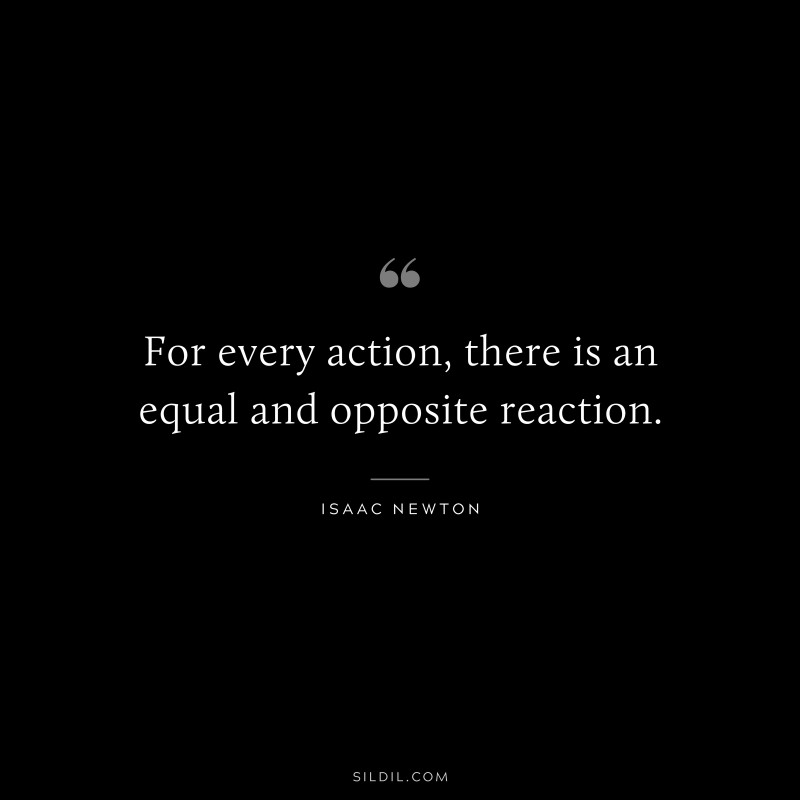 For every action, there is an equal and opposite reaction. ― Isaac Newton