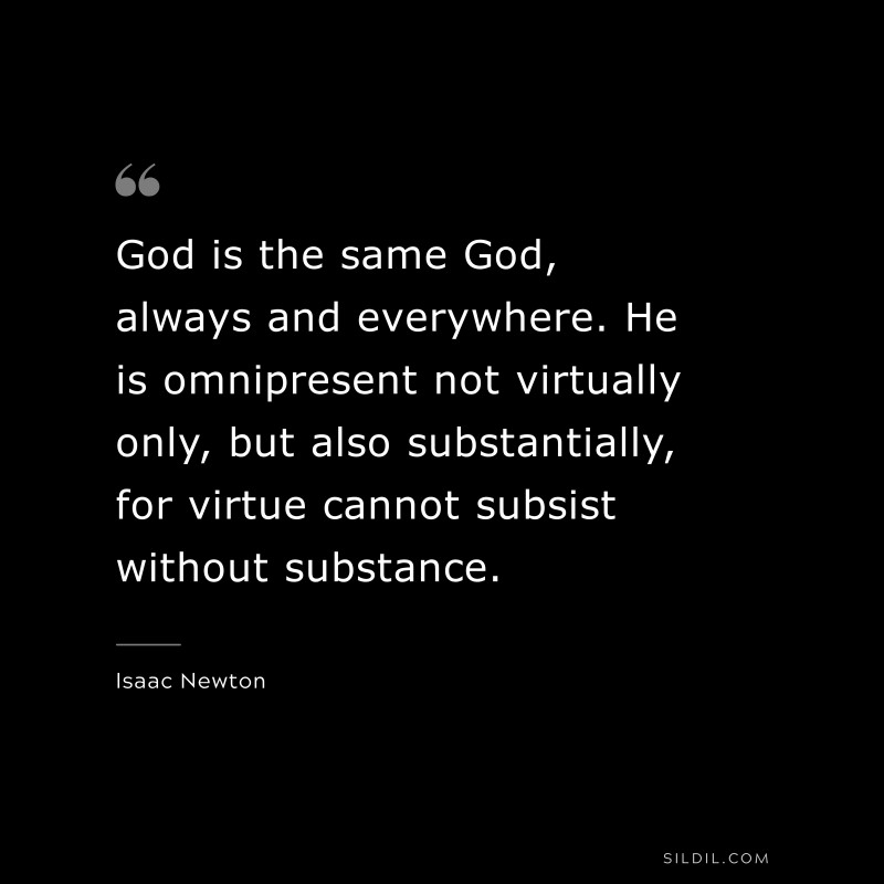 God is the same God, always and everywhere. He is omnipresent not virtually only, but also substantially, for virtue cannot subsist without substance. ― Isaac Newton