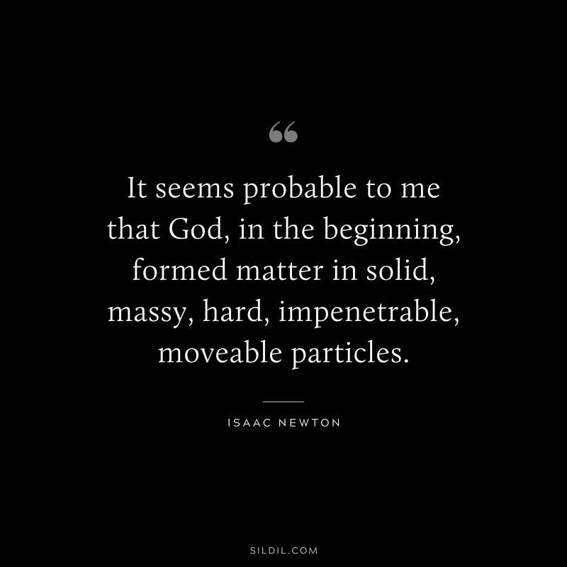 It seems probable to me that God, in the beginning, formed matter in solid, massy, hard, impenetrable, moveable particles. ― Isaac Newton