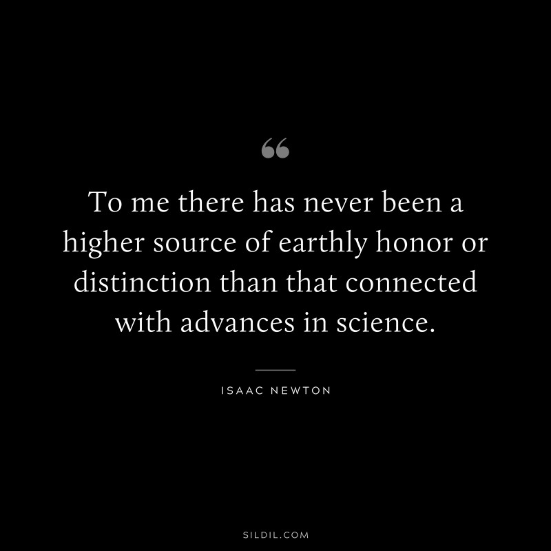 To me there has never been a higher source of earthly honor or distinction than that connected with advances in science. ― Isaac Newton