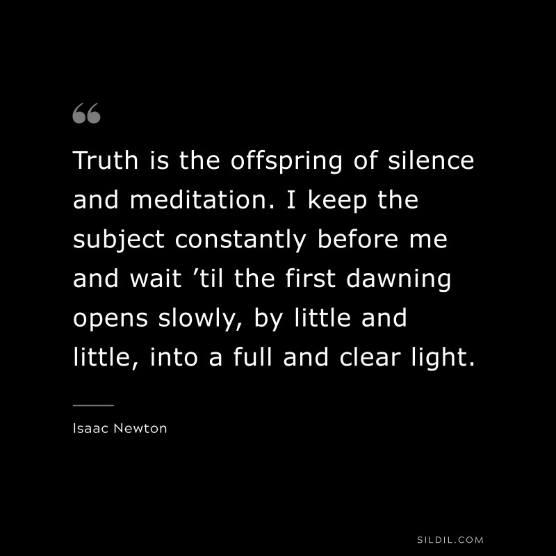 Truth is the offspring of silence and meditation. I keep the subject constantly before me and wait ’til the first dawning opens slowly, by little and little, into a full and clear light. ― Isaac Newton