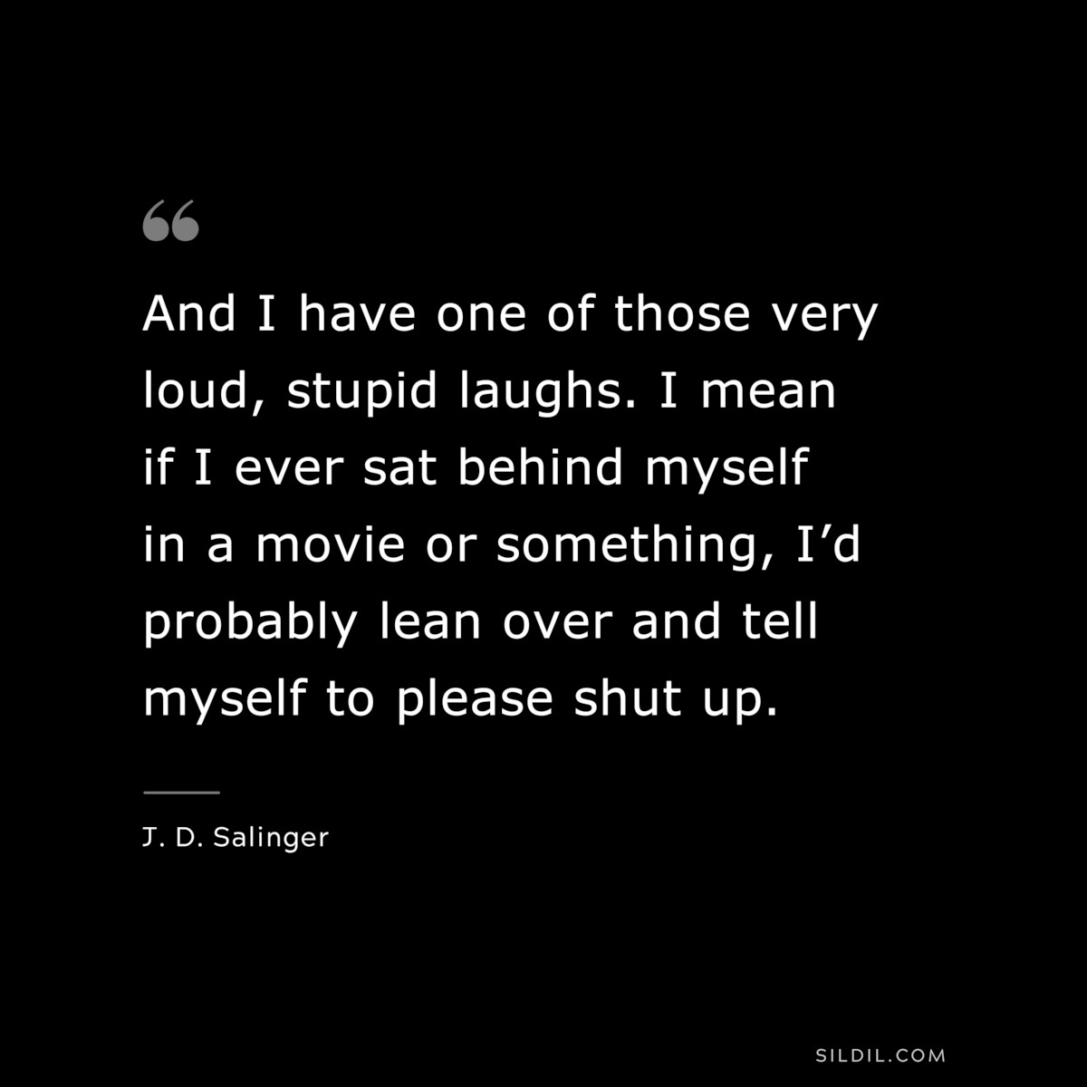 And I have one of those very loud, stupid laughs. I mean if I ever sat behind myself in a movie or something, I’d probably lean over and tell myself to please shut up. — J. D. Salinger