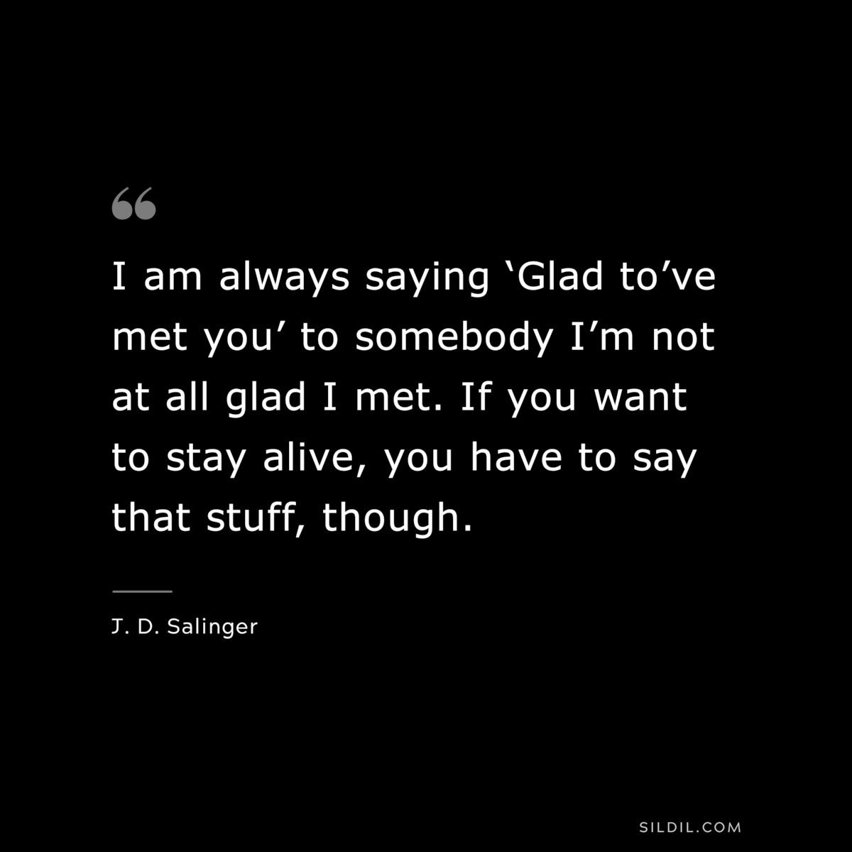 I am always saying ‘Glad to’ve met you’ to somebody I’m not at all glad I met. If you want to stay alive, you have to say that stuff, though. — J. D. Salinger