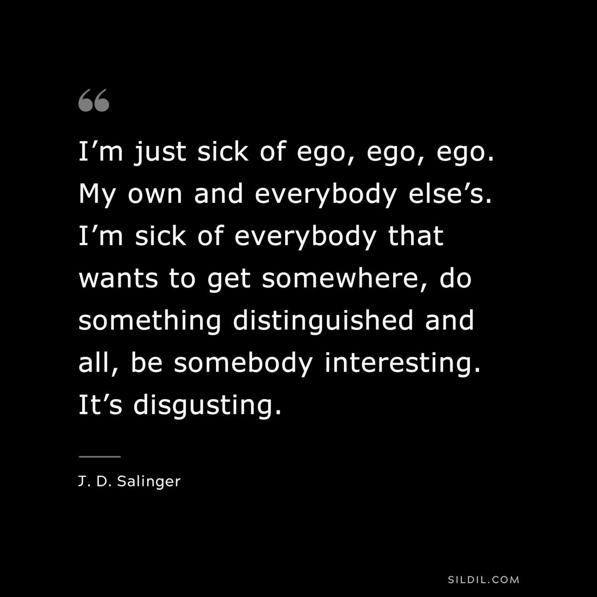 I’m just sick of ego, ego, ego. My own and everybody else’s. I’m sick of everybody that wants to get somewhere, do something distinguished and all, be somebody interesting. It’s disgusting. — J. D. Salinger