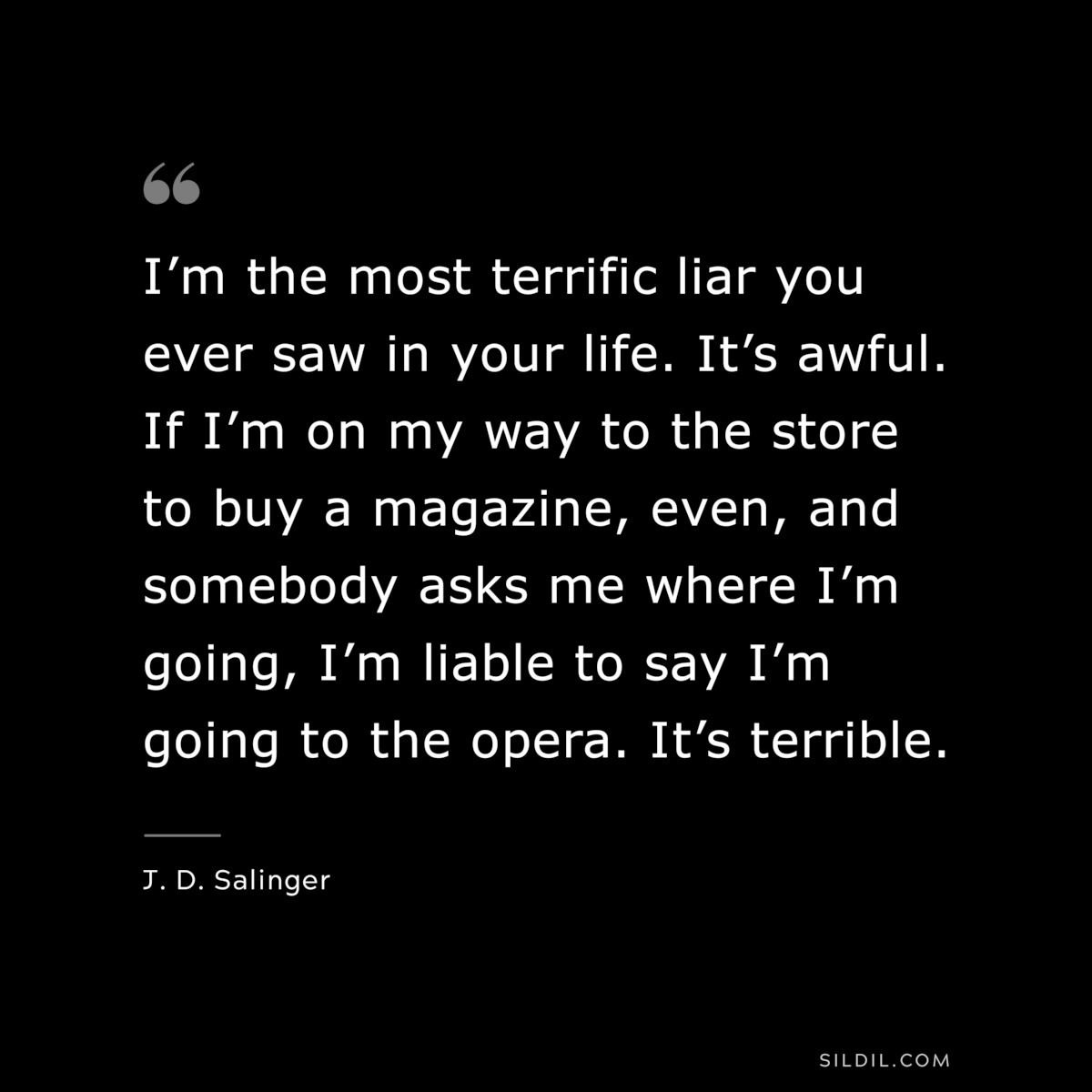 I’m the most terrific liar you ever saw in your life. It’s awful. If I’m on my way to the store to buy a magazine, even, and somebody asks me where I’m going, I’m liable to say I’m going to the opera. It’s terrible. — J. D. Salinger