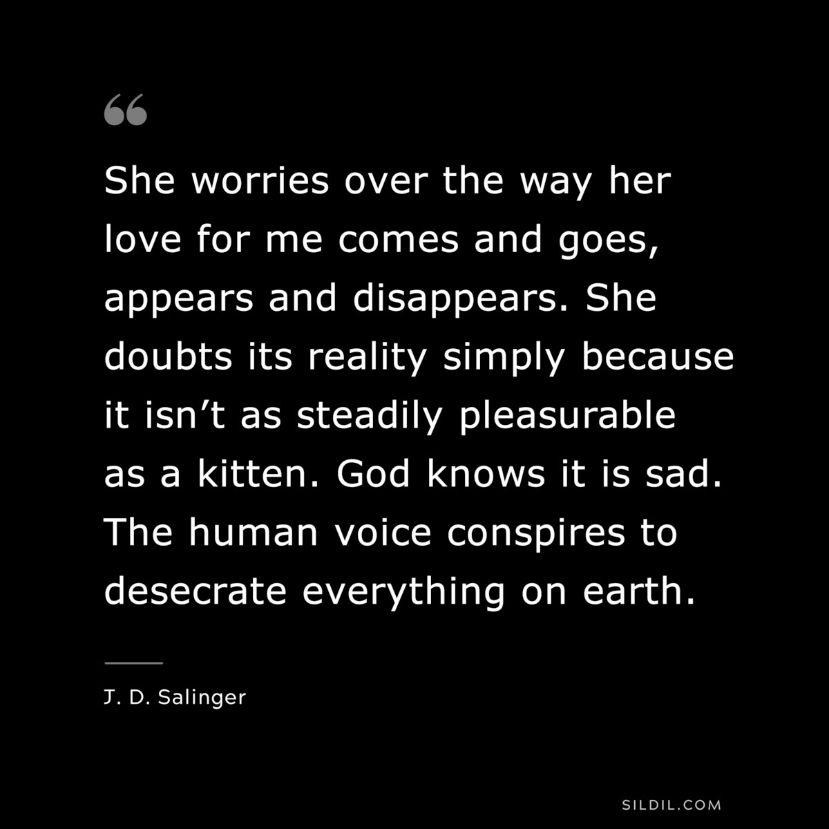 She worries over the way her love for me comes and goes, appears and disappears. She doubts its reality simply because it isn’t as steadily pleasurable as a kitten. God knows it is sad. The human voice conspires to desecrate everything on earth. — J. D. Salinger