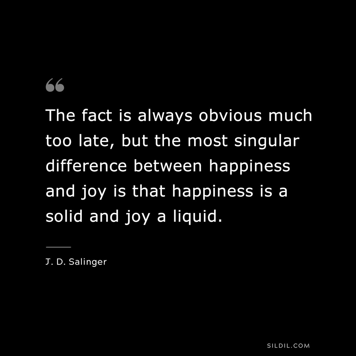 The fact is always obvious much too late, but the most singular difference between happiness and joy is that happiness is a solid and joy a liquid. — J. D. Salinger