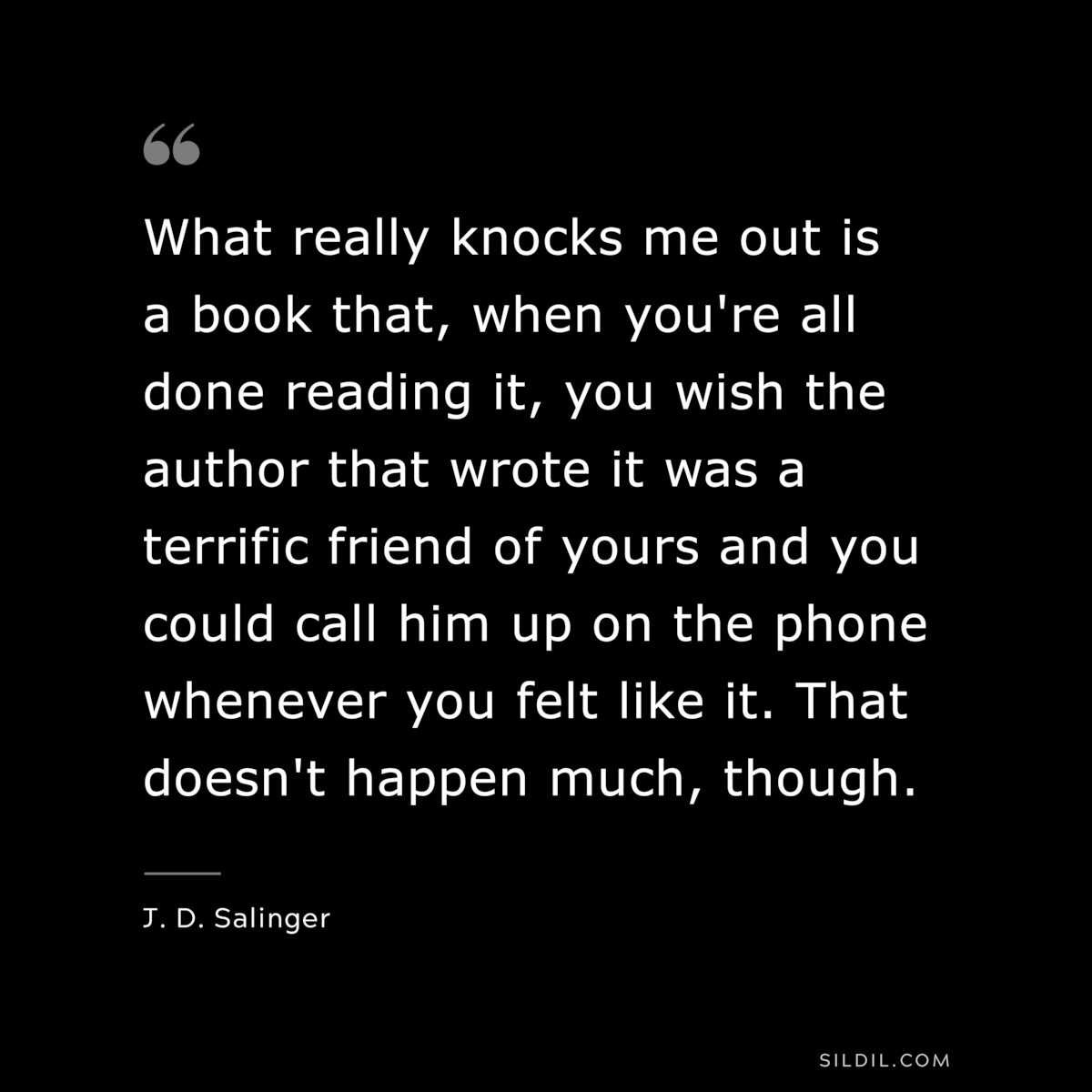 What really knocks me out is a book that, when you're all done reading it, you wish the author that wrote it was a terrific friend of yours and you could call him up on the phone whenever you felt like it. That doesn't happen much, though. — J. D. Salinger