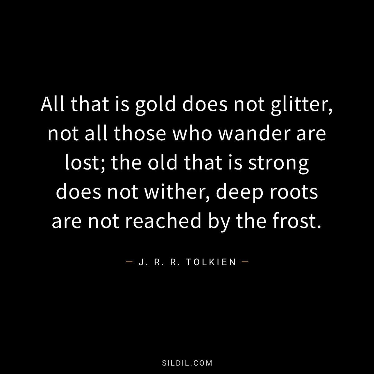 All that is gold does not glitter, not all those who wander are lost; the old that is strong does not wither, deep roots are not reached by the frost.