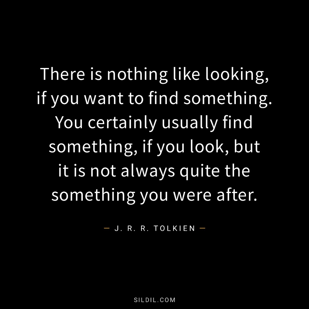 There is nothing like looking, if you want to find something. You certainly usually find something, if you look, but it is not always quite the something you were after.