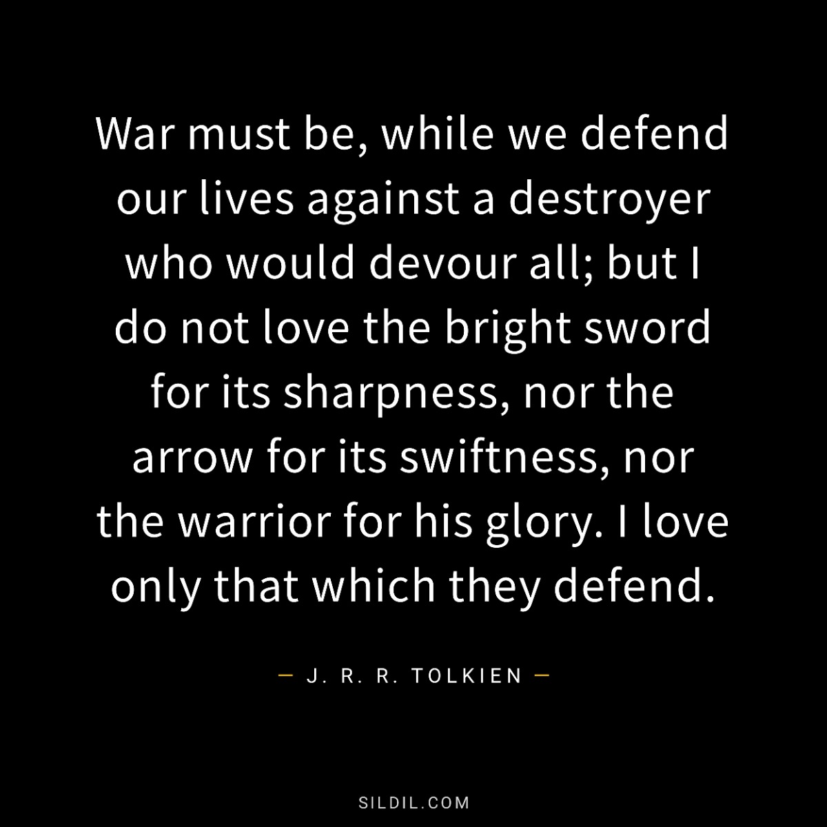 War must be, while we defend our lives against a destroyer who would devour all; but I do not love the bright sword for its sharpness, nor the arrow for its swiftness, nor the warrior for his glory. I love only that which they defend.