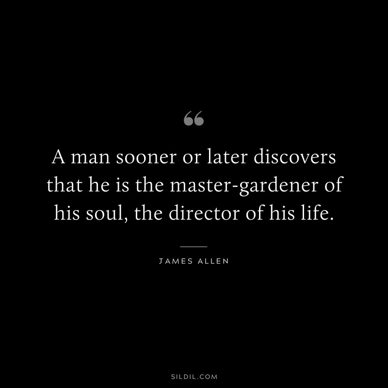 A man sooner or later discovers that he is the master-gardener of his soul, the director of his life. ― James Allen