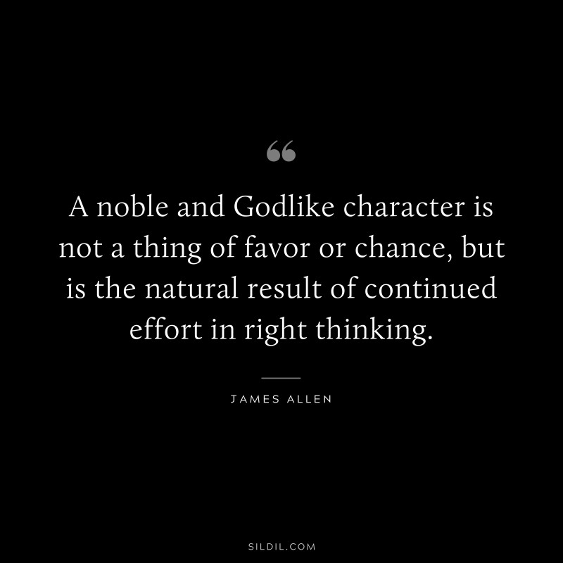 A noble and Godlike character is not a thing of favor or chance, but is the natural result of continued effort in right thinking. ― James Allen