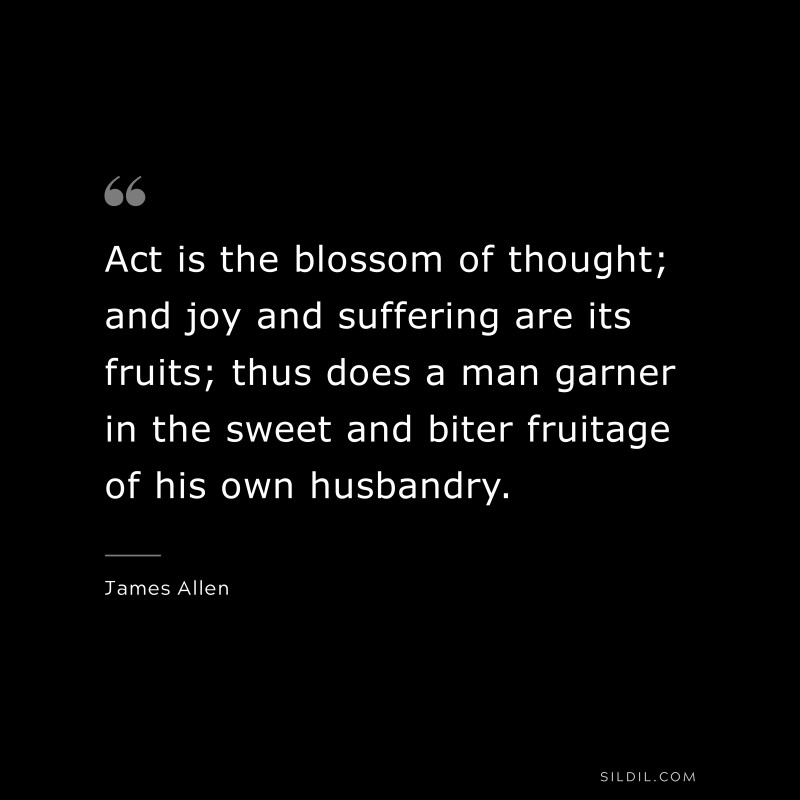Act is the blossom of thought; and joy and suffering are its fruits; thus does a man garner in the sweet and biter fruitage of his own husbandry. ― James Allen