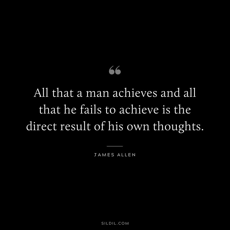 All that a man achieves and all that he fails to achieve is the direct result of his own thoughts. ― James Allen